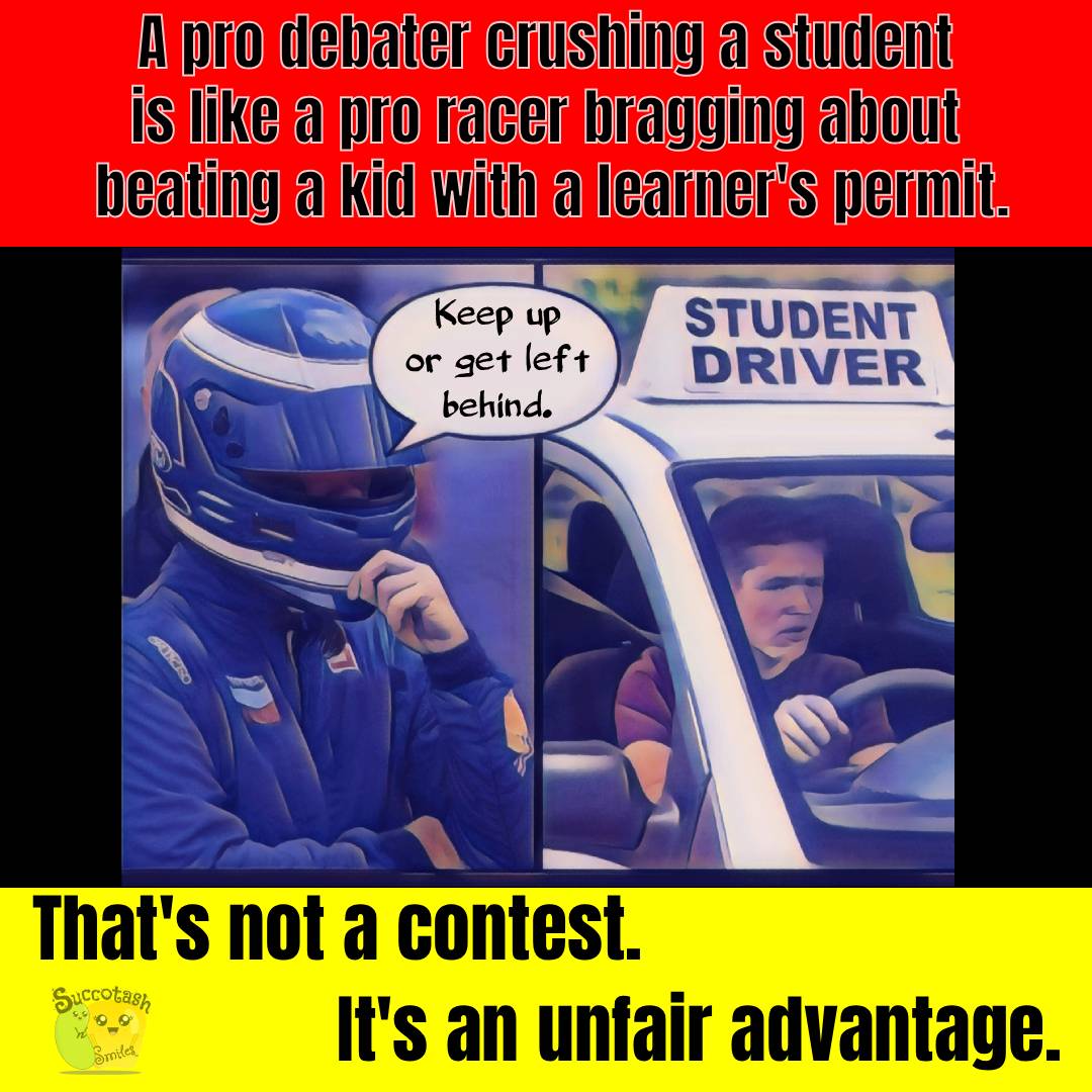 A digitally illustrated meme compares debate to racing. On the left, a professional race car driver in full gear and helmet says, “Keep up or get left behind.” On the right, a nervous young person labeled “STUDENT DRIVER” grips the wheel of a car. At the top, text reads: “A pro debater crushing a student is like a pro racer bragging about beating a kid with a learner’s permit.” At the bottom, text reads: “That’s not a contest. It’s an unfair advantage.”
